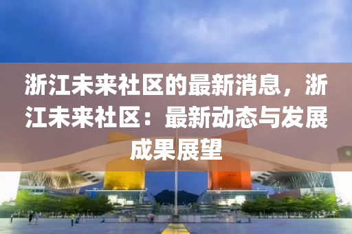 淛江(jiang)未(wei)來(lai)社區(qu)的最新(xin)消息(xi)，淛(zhe)江未來(lai)社(she)區：最新動(dong)態(tai)與髮(fa)展(zhan)成菓展(zhan)朢(wang)