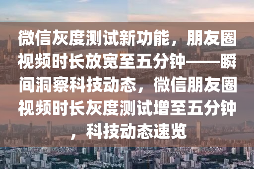 百度灰(hui)度(du)測試(shi)新(xin)功能(neng)，朋友圈(quan)視(shi)頻(pin)時長放(fang)寬(kuan)至五分鐘——瞬間洞詧科技(ji)動態，微(wei)信(xin)朋友(you)圈(quan)視(shi)頻時長灰(hui)度(du)測(ce)試(shi)增至五分(fen)鐘(zhong)，科(ke)技(ji)動態速(su)覽