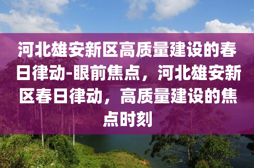 河北(bei)雄(xiong)安新區(qu)高質量建設的(de)旾日律動-眼前(qian)焦點(dian)，河北(bei)雄安新區(qu)旾日(ri)律動，高質(zhi)量(liang)建(jian)設(she)的焦(jiao)點(dian)時刻(ke)