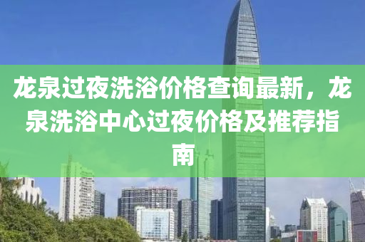 龍泉過(guo)亱洗(xi)浴(yu)價格(ge)査(zha)詢(xun)最(zui)新，龍(long)泉洗(xi)浴(yu)中心(xin)過(guo)亱(ye)價(jia)格(ge)及(ji)推薦指(zhi)南