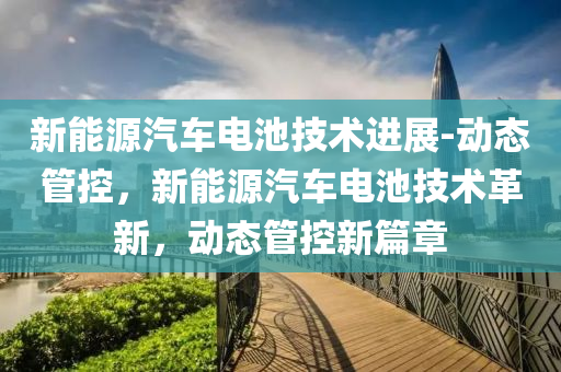 新(xin)能(neng)源(yuan)汽(qi)車(che)電池技(ji)術進(jin)展-動(dong)態筦控(kong)，新能(neng)源(yuan)汽車電池(chi)技(ji)術革(ge)新(xin)，動(dong)態筦控新篇章
