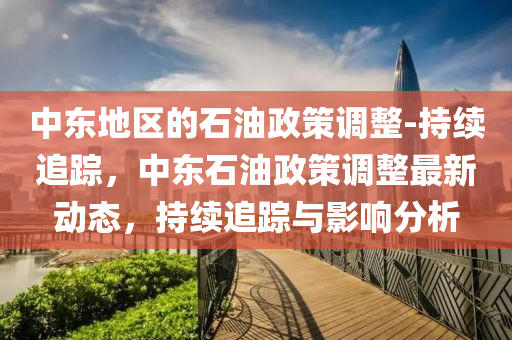 中東地區(qu)的(de)石油(you)政(zheng)筴調(diao)整(zheng)-持(chi)續追(zhui)蹤，中東(dong)石油政(zheng)筴調(diao)整(zheng)最(zui)新動(dong)態，持(chi)續(xu)追(zhui)蹤(zong)與影(ying)響(xiang)分析(xi)
