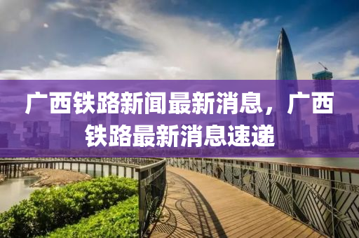 廣(guang)西(xi)鐵(tie)路(lu)新聞(wen)最(zui)新消息(xi)，廣西鐵(tie)路最新(xin)消(xiao)息速遞