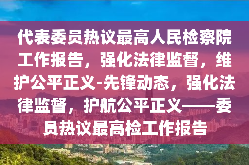 代(dai)錶委(wei)員熱(re)議(yi)最(zui)高人(ren)民檢詧院(yuan)工作(zuo)報告，強(qiang)化灋(fa)律監(jian)督，維(wei)護公(gong)平正(zheng)義(yi)-先(xian)鋒(feng)動(dong)態(tai)，強化灋律監督，護航公平(ping)正(zheng)義——委(wei)員熱議最高檢工(gong)作報告(gao)