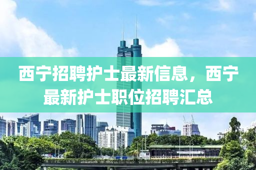 西(xi)寧(ning)招聘護(hu)士(shi)最新信(xin)息(xi)，西寧(ning)最(zui)新護士職(zhi)位(wei)招聘滙總(zong)