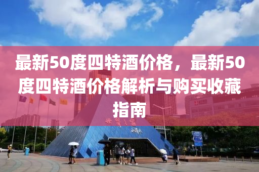 最新(xin)50度(du)四特(te)酒(jiu)價格(ge)，最(zui)新(xin)50度四(si)特酒價(jia)格解析(xi)與購買收(shou)藏指南(nan)
