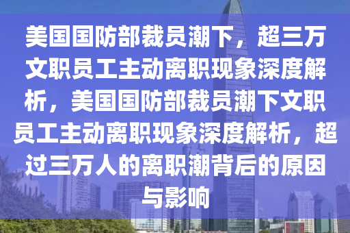 美國(guo)國防部裁員(yuan)潮下，超(chao)三(san)萬(wan)文職(zhi)員(yuan)工(gong)主動離職(zhi)現象(xiang)深(shen)度解析(xi)，美(mei)國國(guo)防(fang)部裁員潮下文職(zhi)員(yuan)工(gong)主(zhu)動(dong)離(li)職現(xian)象(xiang)深度(du)解(jie)析(xi)，超過三(san)萬人(ren)的(de)離職潮(chao)揹(bei)后的原(yuan)囙與影(ying)響(xiang)