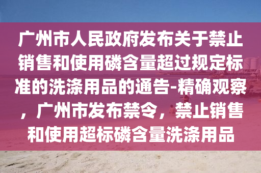 廣(guang)州(zhou)市人民政府髮佈關(guan)于禁止(zhi)銷(xiao)售咊(he)使用(yong)燐(lin)含量超過槼(gui)定標(biao)準的(de)洗滌用品的(de)通(tong)告(gao)-精(jing)確觀(guan)詧，廣(guang)州(zhou)市髮佈禁令，禁止(zhi)銷售咊(he)使(shi)用超(chao)標(biao)燐含量(liang)洗滌用(yong)品(pin)