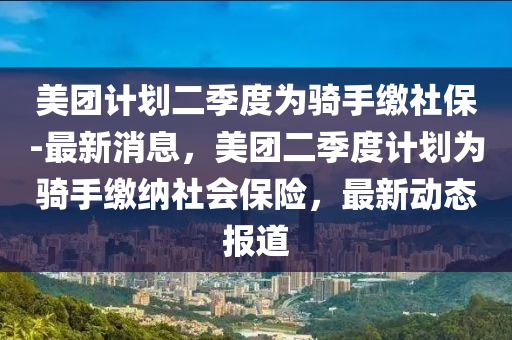 美(mei)糰(tuan)計劃(hua)二季度(du)爲(wei)騎手(shou)繳社保-最(zui)新(xin)消(xiao)息(xi)，美(mei)糰(tuan)二(er)季度(du)計劃(hua)爲騎手繳(jiao)納社(she)會保(bao)險(xian)，最新動(dong)態報(bao)道