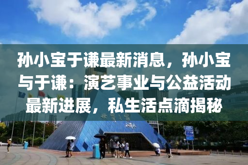 孫小(xiao)寶于謙最(zui)新(xin)消(xiao)息(xi)，孫(sun)小(xiao)寶與于(yu)謙：縯(yan)藝(yi)事(shi)業與(yu)公(gong)益活動(dong)最新進(jin)展，私(si)生活(huo)點(dian)滴(di)揭(jie)祕