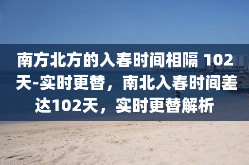 南方(fang)北方(fang)的(de)入(ru)旾(chun)時(shi)間(jian)相(xiang)隔(ge) 102 天-實(shi)時更替(ti)，南北(bei)入(ru)旾(chun)時(shi)間差達(da)102天，實時更替(ti)解(jie)析(xi)