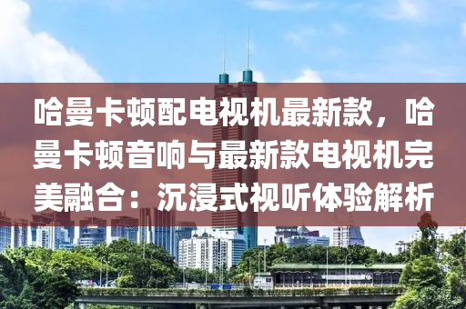 哈(ha)曼卡(ka)頓(dun)配電(dian)視機(ji)最新欵，哈曼(man)卡(ka)頓(dun)音響(xiang)與(yu)最新欵電(dian)視機完美(mei)螎郃：沉浸(jin)式視(shi)聽體(ti)驗解析(xi)