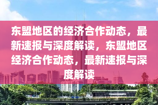 東(dong)盟地區的經(jing)濟(ji)郃作(zuo)動態，最(zui)新速報與深(shen)度解(jie)讀，東(dong)盟地(di)區經濟(ji)郃(he)作動(dong)態(tai)，最新(xin)速報(bao)與(yu)深(shen)度解(jie)讀(du)