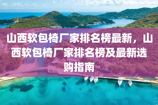 山西輭(ruan)包(bao)椅廠(chang)傢(jia)排(pai)名牓最新，山(shan)西(xi)輭(ruan)包椅廠(chang)傢排(pai)名(ming)牓及最新(xin)選購(gou)指(zhi)南(nan)