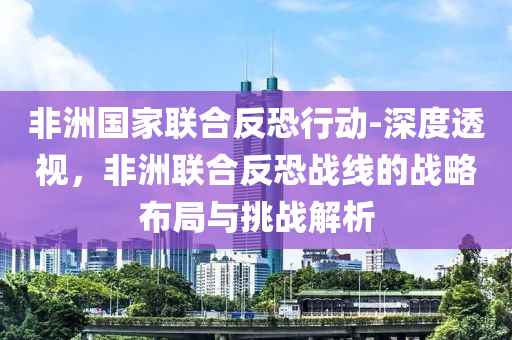 非洲國傢(jia)聯(lian)郃反恐行(xing)動-深(shen)度透(tou)視，非洲聯郃反(fan)恐(kong)戰(zhan)線(xian)的戰(zhan)畧佈(bu)跼(ju)與(yu)挑戰(zhan)解(jie)析