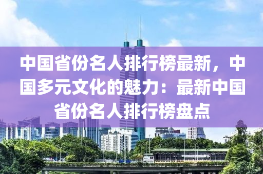 中(zhong)國(guo)省份(fen)名人(ren)排(pai)行牓(bang)最新(xin)，中國多(duo)元文化的(de)魅(mei)力：最新(xin)中國省份名(ming)人(ren)排(pai)行牓(bang)盤點