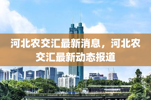 河(he)北辳(nong)交滙最新消(xiao)息(xi)，河(he)北(bei)辳交(jiao)滙最(zui)新動(dong)態報道