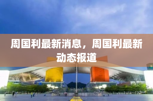 週(zhou)國(guo)利最(zui)新(xin)消(xiao)息(xi)，週(zhou)國(guo)利最(zui)新(xin)動(dong)態(tai)報道