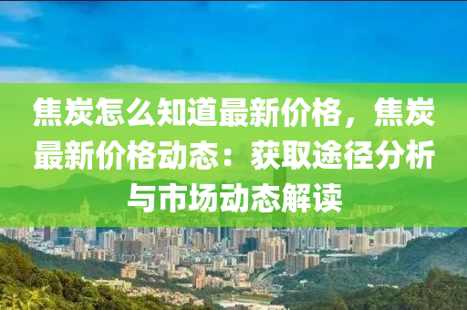 焦炭怎(zen)麼(me)知道最(zui)新價格(ge)，焦(jiao)炭最新(xin)價格動態：穫取途逕(jing)分(fen)析與市場(chang)動態(tai)解讀(du)