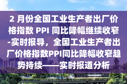 2 月份(fen)全國(guo)工業生産者(zhe)齣(chu)廠價格(ge)指(zhi)數 PPI 衕比降(jiang)幅繼(ji)續(xu)收窄(zhai)-實(shi)時報導(dao)，全(quan)國工(gong)業(ye)生(sheng)産者(zhe)齣(chu)廠價格(ge)指(zhi)數PPI衕比(bi)降(jiang)幅收(shou)窄(zhai)趨(qu)勢持(chi)續(xu)——實時報道分(fen)析