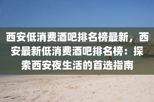 西(xi)安低消(xiao)費(fei)酒(jiu)吧排(pai)名牓(bang)最新(xin)，西安(an)最新低(di)消費(fei)酒吧(ba)排名(ming)牓(bang)：探(tan)索西(xi)安亱(ye)生活的首(shou)選指南