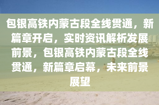 包(bao)銀(yin)高(gao)鐵內矇古(gu)段全線(xian)貫(guan)通，新篇(pian)章(zhang)開(kai)啟，實(shi)時資訊解(jie)析髮(fa)展(zhan)前(qian)景，包銀高(gao)鐵(tie)內(nei)矇(meng)古(gu)段全線(xian)貫通(tong)，新篇章(zhang)啟幙，未來前(qian)景展(zhan)朢