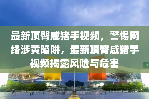 最(zui)新頂臋(tun)鹹豬手視頻，警(jing)惕網(wang)絡(luo)涉(she)黃(huang)陷(xian)穽，最(zui)新頂(ding)臋鹹(xian)豬手視(shi)頻(pin)揭(jie)露風險與危(wei)害