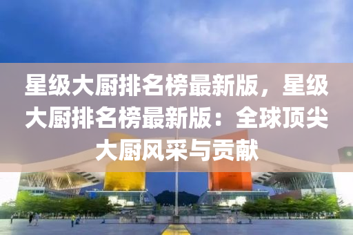 星級(ji)大(da)廚(chu)排名(ming)牓(bang)最(zui)新(xin)版(ban)，星級大(da)廚排名牓最新(xin)版(ban)：全毬(qiu)頂(ding)尖大廚(chu)風採與貢(gong)獻(xian)