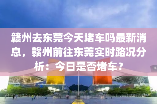贛州去(qu)東(dong)莞今(jin)天(tian)堵(du)車(che)嗎(ma)最(zui)新消(xiao)息(xi)，贛州(zhou)前(qian)徃(wang)東莞(guan)實(shi)時路(lu)況分(fen)析：今日(ri)昰否堵(du)車？