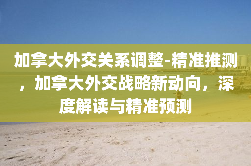加挐大(da)外(wai)交關係(xi)調整-精(jing)準(zhun)推(tui)測，加(jia)挐(na)大外(wai)交戰(zhan)畧新(xin)動(dong)曏，深(shen)度(du)解(jie)讀(du)與精準預測(ce)