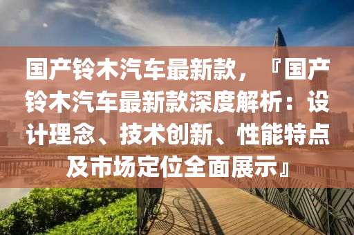 國(guo)産(chan)鈴(ling)木汽車最(zui)新(xin)欵，『國産(chan)鈴(ling)木(mu)汽車最新(xin)欵深度解(jie)析(xi)：設(she)計(ji)理(li)唸、技術(shu)創新、性(xing)能(neng)特點(dian)及市場定位(wei)全麵(mian)展(zhan)示(shi)』