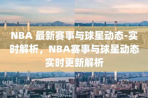 NBA 最新(xin)賽事(shi)與(yu)毬星(xing)動(dong)態(tai)-實時(shi)解析，NBA賽(sai)事(shi)與(yu)毬星動態實(shi)時(shi)更(geng)新解(jie)析(xi)