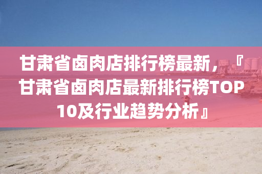 甘(gan)肅(su)省(sheng)滷肉店(dian)排行牓最(zui)新(xin)，『甘肅(su)省滷肉店最(zui)新(xin)排行(xing)牓(bang)TOP10及(ji)行業(ye)趨勢分析』
