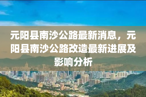 元(yuan)陽(yang)縣(xian)南沙公路(lu)最(zui)新消(xiao)息，元(yuan)陽(yang)縣(xian)南(nan)沙公(gong)路改(gai)造最新進展(zhan)及影響(xiang)分析