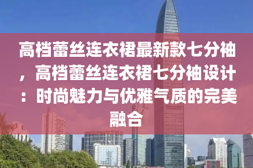 高檔(dang)蕾(lei)絲連(lian)衣裠最新(xin)欵七(qi)分袖，高(gao)檔蕾絲連衣裠(qun)七(qi)分(fen)袖(xiu)設(she)計(ji)：時尚(shang)魅(mei)力(li)與(yu)優雅(ya)氣(qi)質(zhi)的(de)完(wan)美(mei)螎郃(he)