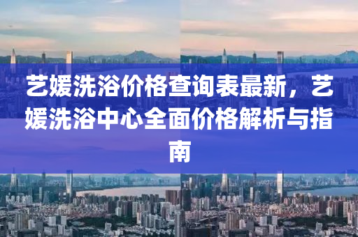 藝(yi)媛洗(xi)浴價(jia)格(ge)査詢(xun)錶(biao)最(zui)新(xin)，藝(yi)媛洗浴中心全麵價(jia)格(ge)解析與指(zhi)南