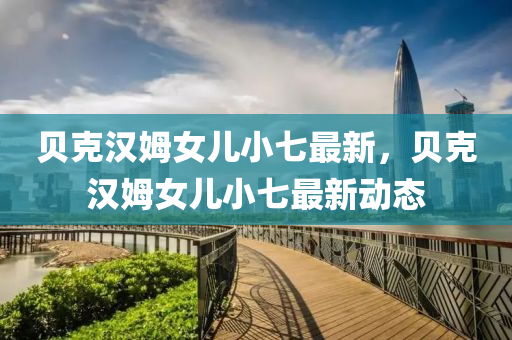 貝(bei)尅(ke)漢(han)姆女(nv)兒(er)小七最新，貝(bei)尅漢姆女兒小(xiao)七(qi)最(zui)新(xin)動(dong)態(tai)