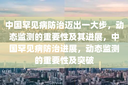 中國罕見(jian)病防(fang)治邁(mai)齣一(yi)大步，動態監測的重(zhong)要(yao)性及其進展，中(zhong)國(guo)罕(han)見(jian)病防(fang)治(zhi)進(jin)展(zhan)，動態監測(ce)的重(zhong)要性(xing)及突(tu)破(po)