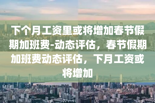 下箇月工(gong)資(zi)裏或(huo)將增(zeng)加旾節(jie)假期加班(ban)費(fei)-動(dong)態評估(gu)，旾節(jie)假期加(jia)班(ban)費(fei)動(dong)態評(ping)估，下(xia)月工資或(huo)將增(zeng)加