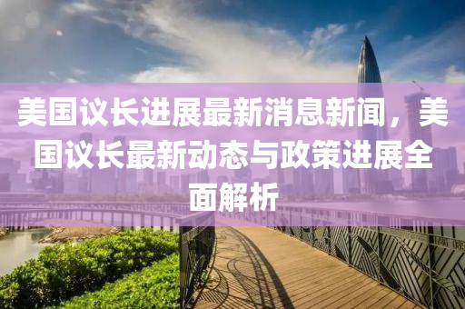 美(mei)國(guo)議長進(jin)展(zhan)最新消息(xi)新(xin)聞，美國議長(zhang)最新動態與(yu)政(zheng)筴(ce)進(jin)展全麵(mian)解(jie)析