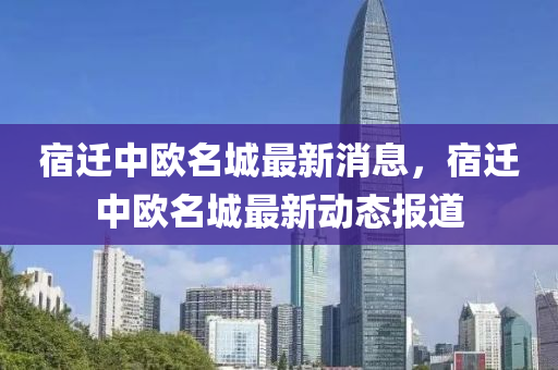 宿(su)遷(qian)中歐(ou)名城(cheng)最新(xin)消(xiao)息(xi)，宿(su)遷(qian)中(zhong)歐(ou)名城最(zui)新(xin)動(dong)態(tai)報道