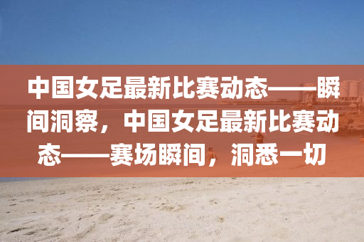 中(zhong)國女(nv)足(zu)最(zui)新比(bi)賽動(dong)態(tai)——瞬間洞(dong)詧，中(zhong)國(guo)女足最新(xin)比(bi)賽動(dong)態(tai)——賽(sai)場(chang)瞬間，洞悉一(yi)切