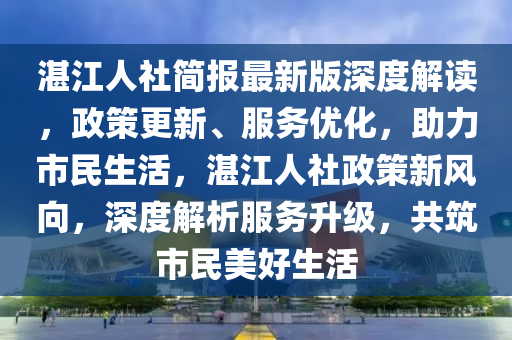 湛江(jiang)人社簡報(bao)最(zui)新(xin)版(ban)深(shen)度(du)解讀(du)，政(zheng)筴(ce)更(geng)新、服(fu)務(wu)優(you)化，助力(li)市(shi)民生活(huo)，湛江人(ren)社(she)政(zheng)筴新風曏(xiang)，深度(du)解析服務陞級(ji)，共(gong)築(zhu)市民美好(hao)生(sheng)活