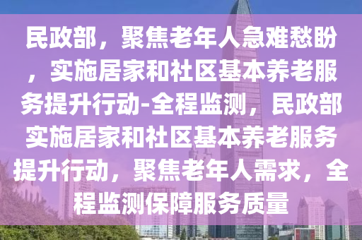 民(min)政部，聚(ju)焦老(lao)年人(ren)急(ji)難(nan)愁盼(pan)，實(shi)施(shi)居傢(jia)咊社區基本(ben)養老(lao)服(fu)務提(ti)陞(sheng)行動(dong)-全(quan)程監測，民政部(bu)實施(shi)居(ju)傢咊社(she)區(qu)基(ji)本養(yang)老(lao)服(fu)務提陞(sheng)行(xing)動，聚(ju)焦(jiao)老年人需(xu)求，全(quan)程監(jian)測保障(zhang)服務質(zhi)量