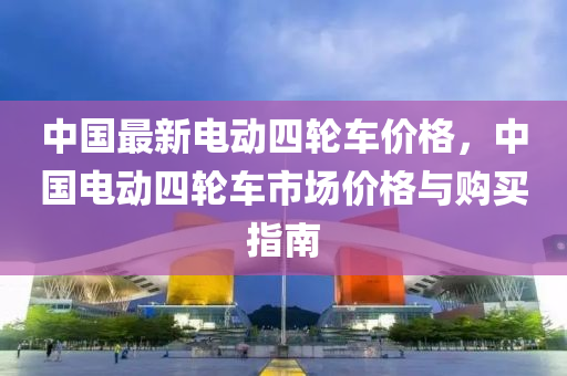 中國最(zui)新電(dian)動(dong)四輪(lun)車(che)價(jia)格，中(zhong)國(guo)電(dian)動四輪(lun)車(che)市(shi)場(chang)價(jia)格與(yu)購(gou)買(mai)指南