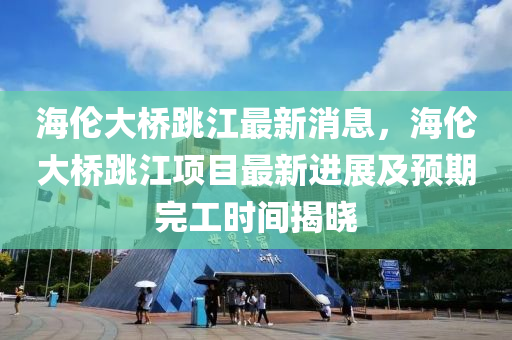 海(hai)倫(lun)大(da)橋跳(tiao)江(jiang)最(zui)新(xin)消(xiao)息(xi)，海(hai)倫(lun)大橋跳江(jiang)項目(mu)最(zui)新(xin)進(jin)展(zhan)及預期(qi)完(wan)工(gong)時(shi)間揭(jie)曉(xiao)