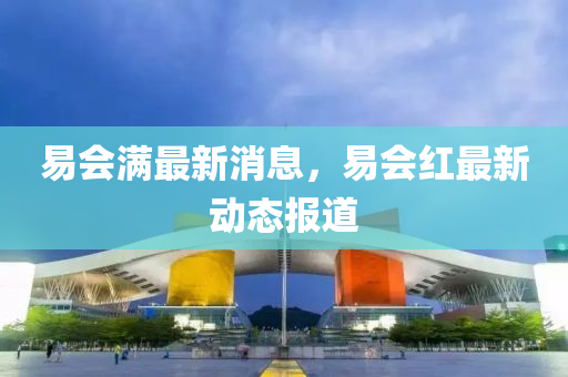易(yi)會滿最(zui)新(xin)消(xiao)息，易會紅(hong)最新(xin)動態(tai)報道(dao)