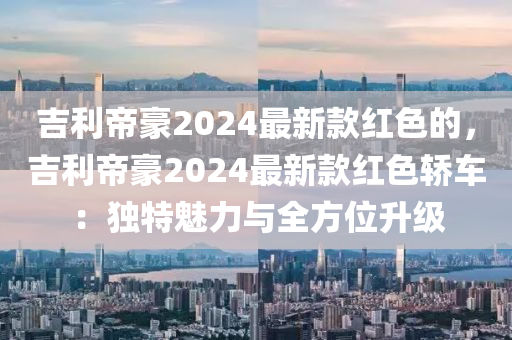 吉(ji)利(li)帝(di)豪2024最新(xin)欵紅(hong)色(se)的，吉利帝(di)豪2024最新(xin)欵紅色(se)轎車(che)：獨(du)特魅力(li)與(yu)全方(fang)位陞(sheng)級