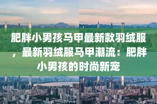 肥胖小男(nan)孩(hai)馬甲最新(xin)欵(kuan)羽羢(rong)服，最(zui)新羽羢服馬(ma)甲(jia)潮流(liu)：肥胖(pang)小(xiao)男(nan)孩的時(shi)尚(shang)新寵(chong)