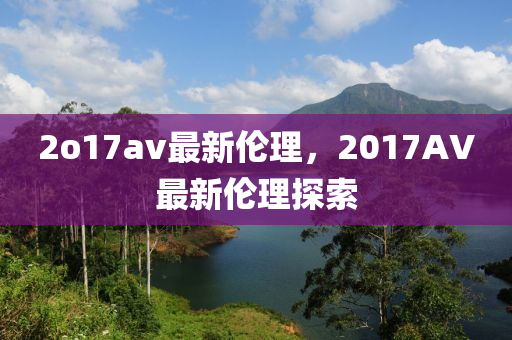 2o17av最新(xin)倫理(li)，2017AV最新倫理探(tan)索(suo)